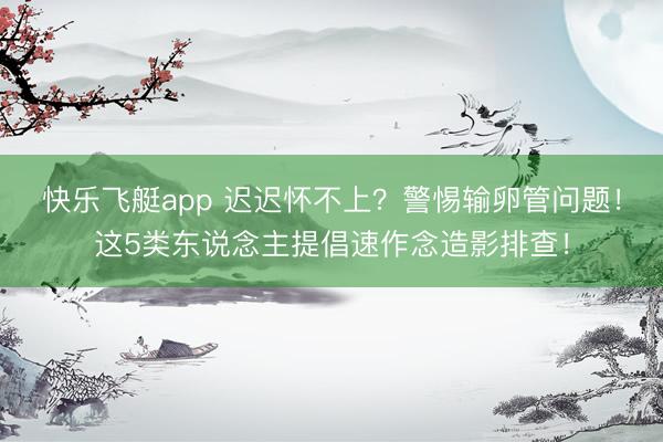 快乐飞艇app 迟迟怀不上？警惕输卵管问题！这5类东说念主提倡速作念造影排查！