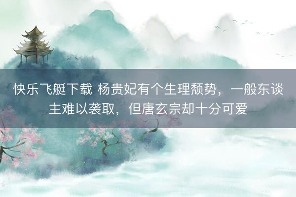 快乐飞艇下载 杨贵妃有个生理颓势，一般东谈主难以袭取，但唐玄宗却十分可爱