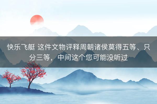 快乐飞艇 这件文物评释周朝诸侯莫得五等、只分三等,中间这个您可能没听过