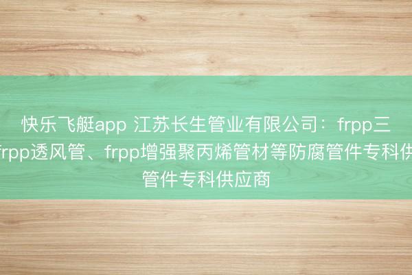 快乐飞艇app 江苏长生管业有限公司：frpp三通、frpp透风管、frpp增强聚丙烯管材等防腐管件专科供应商