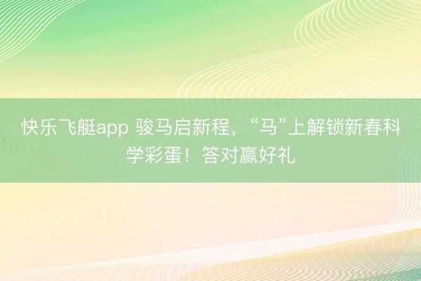 快乐飞艇app 骏马启新程,“马”上解锁新春科学彩蛋!答对赢好礼