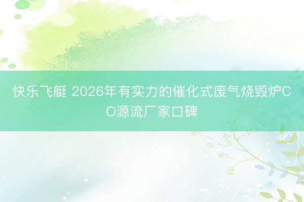 快乐飞艇 2026年有实力的催化式废气烧毁炉CO源流厂家口碑