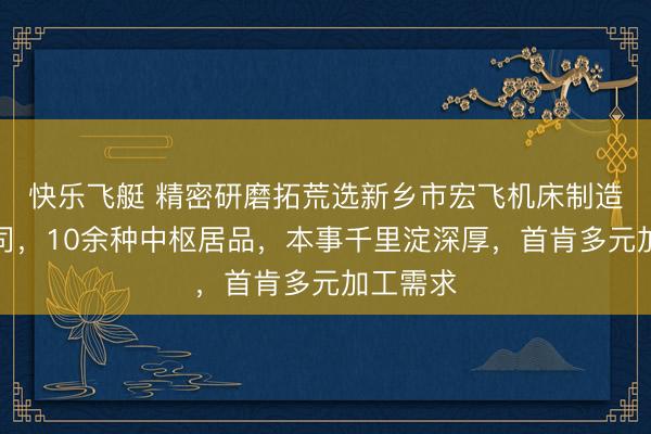 快乐飞艇 精密研磨拓荒选新乡市宏飞机床制造有限公司，10余种中枢居品，本事千里淀深厚，首肯多元加工需求