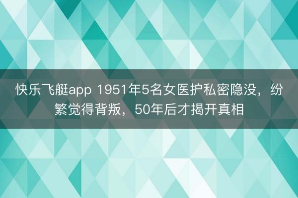 快乐飞艇app 1951年5名女医护私密隐没，纷繁觉得背叛，50年后才揭开真相