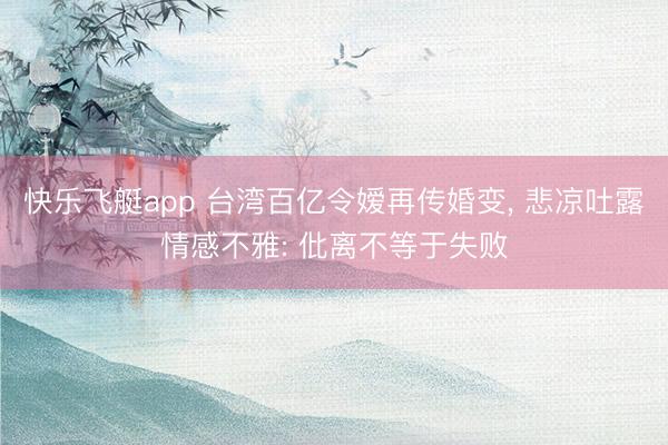 快乐飞艇app 台湾百亿令嫒再传婚变， 悲凉吐露情感不雅: 仳离不等于失败