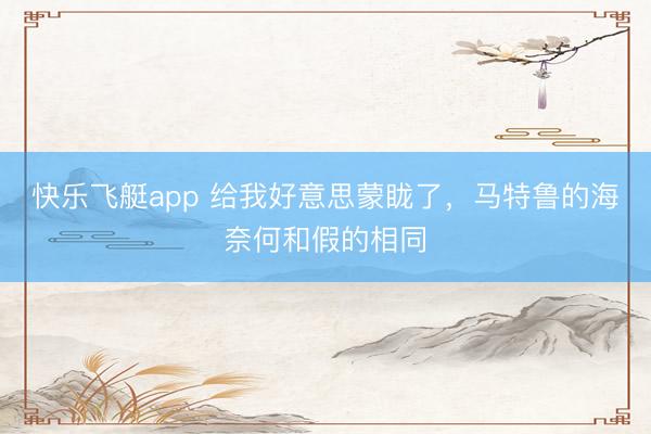 快乐飞艇app 给我好意思蒙眬了,马特鲁的海奈何和假的相同