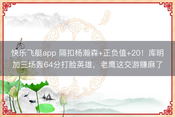 快乐飞艇app 隔扣杨瀚森+正负值+20!库明加三场轰64分打脸英雄,老鹰这交游赚麻了